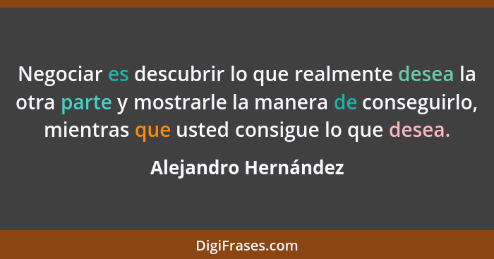 Negociar es descubrir lo que realmente desea la otra parte y mostrarle la manera de conseguirlo, mientras que usted consigue lo... - Alejandro Hernández