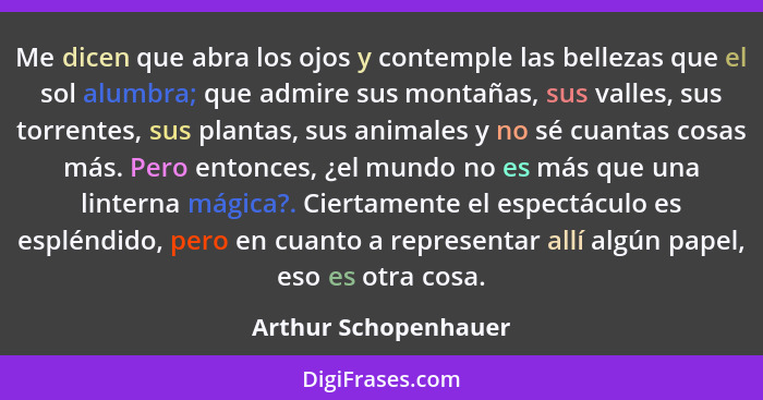 Me dicen que abra los ojos y contemple las bellezas que el sol alumbra; que admire sus montañas, sus valles, sus torrentes, sus... - Arthur Schopenhauer