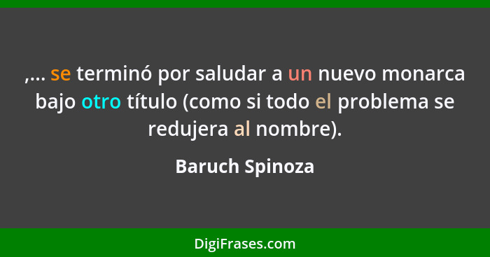 ,... se terminó por saludar a un nuevo monarca bajo otro título (como si todo el problema se redujera al nombre).... - Baruch Spinoza