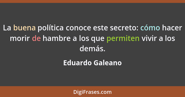 La buena política conoce este secreto: cómo hacer morir de hambre a los que permiten vivir a los demás.... - Eduardo Galeano
