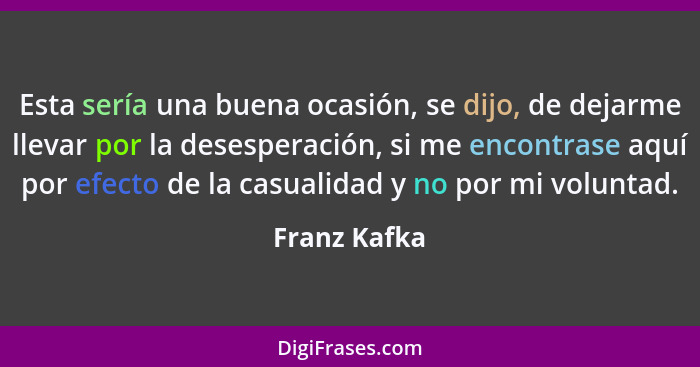 Esta sería una buena ocasión, se dijo, de dejarme llevar por la desesperación, si me encontrase aquí por efecto de la casualidad y no po... - Franz Kafka