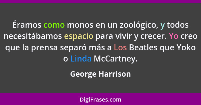 Éramos como monos en un zoológico, y todos necesitábamos espacio para vivir y crecer. Yo creo que la prensa separó más a Los Beatles... - George Harrison
