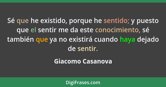 Sé que he existido, porque he sentido; y puesto que el sentir me da este conocimiento, sé también que ya no existirá cuando haya de... - Giacomo Casanova