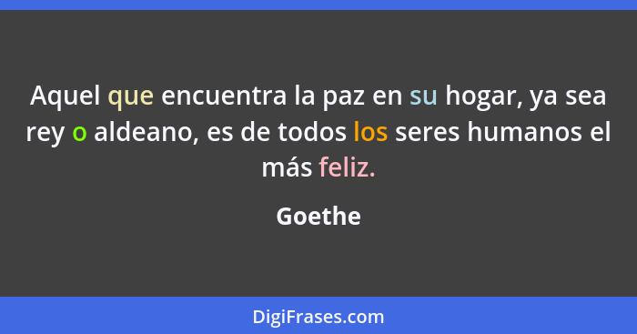 Aquel que encuentra la paz en su hogar, ya sea rey o aldeano, es de todos los seres humanos el más feliz.... - Goethe