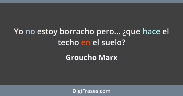 Yo no estoy borracho pero... ¿que hace el techo en el suelo?... - Groucho Marx