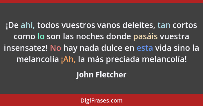 ¡De ahí, todos vuestros vanos deleites, tan cortos como lo son las noches donde pasáis vuestra insensatez! No hay nada dulce en esta v... - John Fletcher