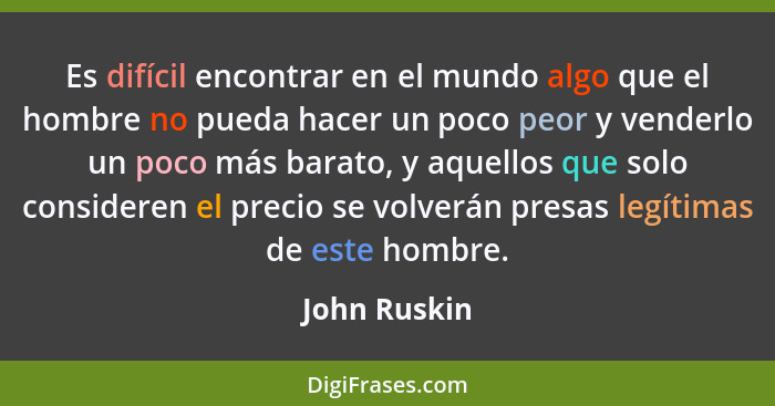 Es difícil encontrar en el mundo algo que el hombre no pueda hacer un poco peor y venderlo un poco más barato, y aquellos que solo consi... - John Ruskin