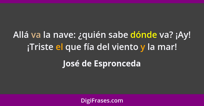 Allá va la nave: ¿quién sabe dónde va? ¡Ay! ¡Triste el que fía del viento y la mar!... - José de Espronceda