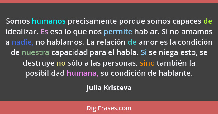 Somos humanos precisamente porque somos capaces de idealizar. Es eso lo que nos permite hablar. Si no amamos a nadie, no hablamos. La... - Julia Kristeva