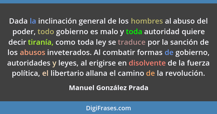 Dada la inclinación general de los hombres al abuso del poder, todo gobierno es malo y toda autoridad quiere decir tiranía, co... - Manuel González Prada