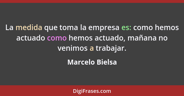 La medida que toma la empresa es: como hemos actuado como hemos actuado, mañana no venimos a trabajar.... - Marcelo Bielsa