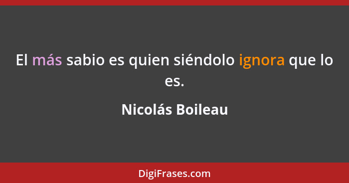 El más sabio es quien siéndolo ignora que lo es.... - Nicolás Boileau