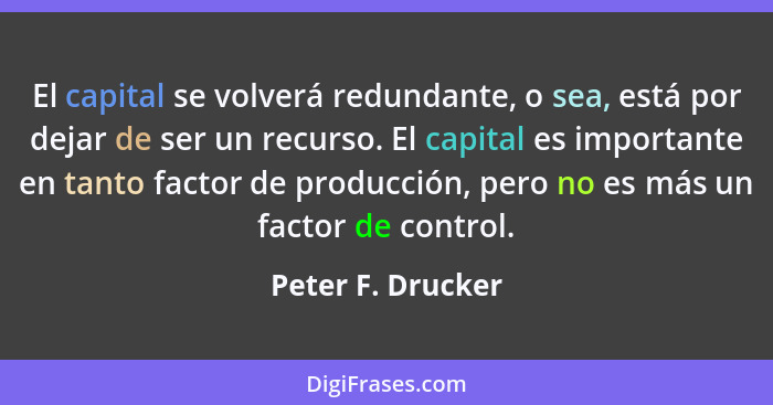 El capital se volverá redundante, o sea, está por dejar de ser un recurso. El capital es importante en tanto factor de producción,... - Peter F. Drucker