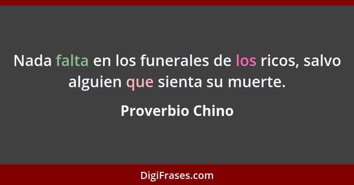 Nada falta en los funerales de los ricos, salvo alguien que sienta su muerte.... - Proverbio Chino