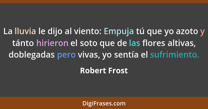 La lluvia le dijo al viento: Empuja tú que yo azoto y tánto hirieron el soto que de las flores altivas, doblegadas pero vivas, yo sentí... - Robert Frost