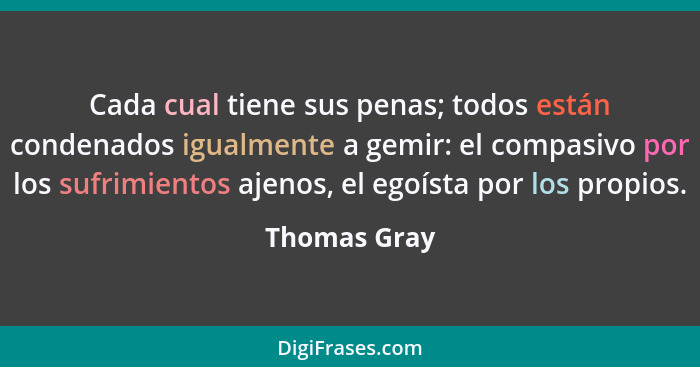 Cada cual tiene sus penas; todos están condenados igualmente a gemir: el compasivo por los sufrimientos ajenos, el egoísta por los propi... - Thomas Gray