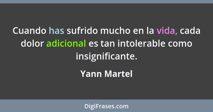 Cuando has sufrido mucho en la vida, cada dolor adicional es tan intolerable como insignificante.... - Yann Martel