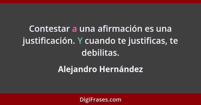Contestar a una afirmación es una justificación. Y cuando te justificas, te debilitas.... - Alejandro Hernández