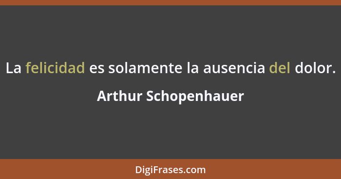 La felicidad es solamente la ausencia del dolor.... - Arthur Schopenhauer