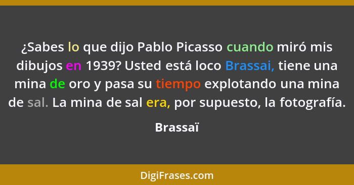 ¿Sabes lo que dijo Pablo Picasso cuando miró mis dibujos en 1939? Usted está loco Brassai, tiene una mina de oro y pasa su tiempo explotando... - Brassaï