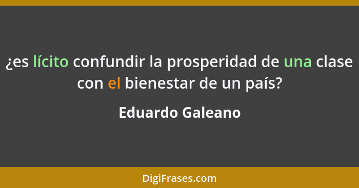 ¿es lícito confundir la prosperidad de una clase con el bienestar de un país?... - Eduardo Galeano