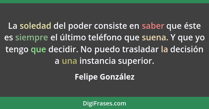 La soledad del poder consiste en saber que éste es siempre el último teléfono que suena. Y que yo tengo que decidir. No puedo trasla... - Felipe González