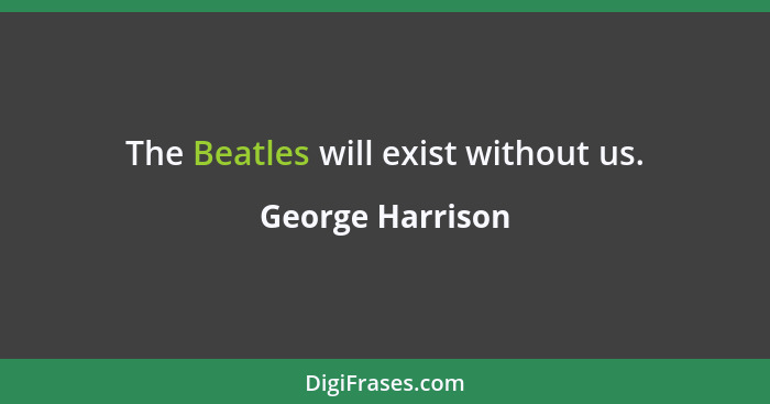 The Beatles will exist without us.... - George Harrison