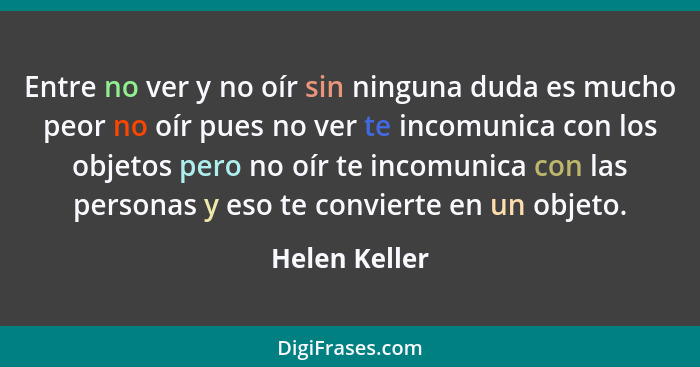 Entre no ver y no oír sin ninguna duda es mucho peor no oír pues no ver te incomunica con los objetos pero no oír te incomunica con las... - Helen Keller