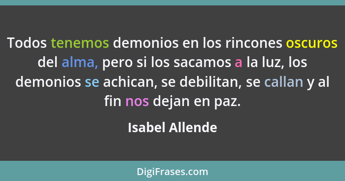 Todos tenemos demonios en los rincones oscuros del alma, pero si los sacamos a la luz, los demonios se achican, se debilitan, se call... - Isabel Allende