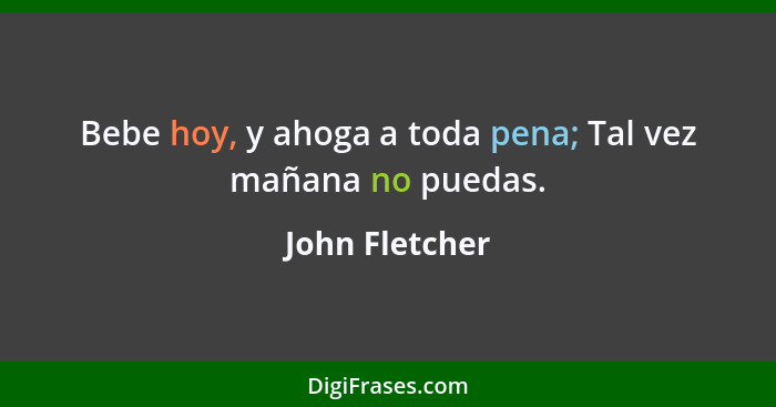 Bebe hoy, y ahoga a toda pena; Tal vez mañana no puedas.... - John Fletcher