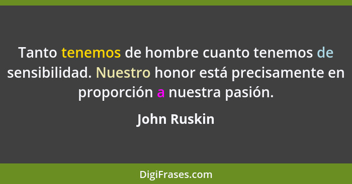 Tanto tenemos de hombre cuanto tenemos de sensibilidad. Nuestro honor está precisamente en proporción a nuestra pasión.... - John Ruskin