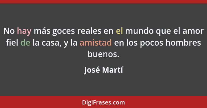 No hay más goces reales en el mundo que el amor fiel de la casa, y la amistad en los pocos hombres buenos.... - José Martí