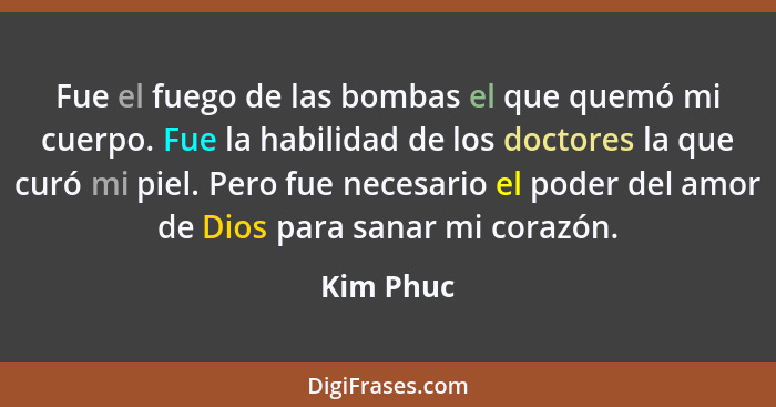 Fue el fuego de las bombas el que quemó mi cuerpo. Fue la habilidad de los doctores la que curó mi piel. Pero fue necesario el poder del am... - Kim Phuc