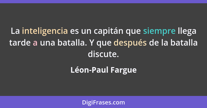 La inteligencia es un capitán que siempre llega tarde a una batalla. Y que después de la batalla discute.... - Léon-Paul Fargue