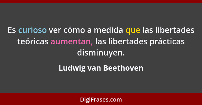 Es curioso ver cómo a medida que las libertades teóricas aumentan, las libertades prácticas disminuyen.... - Ludwig van Beethoven