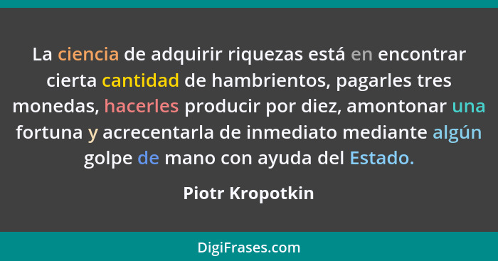 La ciencia de adquirir riquezas está en encontrar cierta cantidad de hambrientos, pagarles tres monedas, hacerles producir por diez,... - Piotr Kropotkin