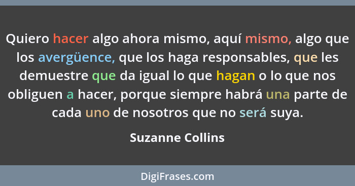 Quiero hacer algo ahora mismo, aquí mismo, algo que los avergüence, que los haga responsables, que les demuestre que da igual lo que... - Suzanne Collins