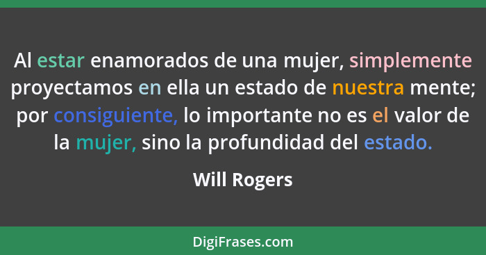 Al estar enamorados de una mujer, simplemente proyectamos en ella un estado de nuestra mente; por consiguiente, lo importante no es el v... - Will Rogers