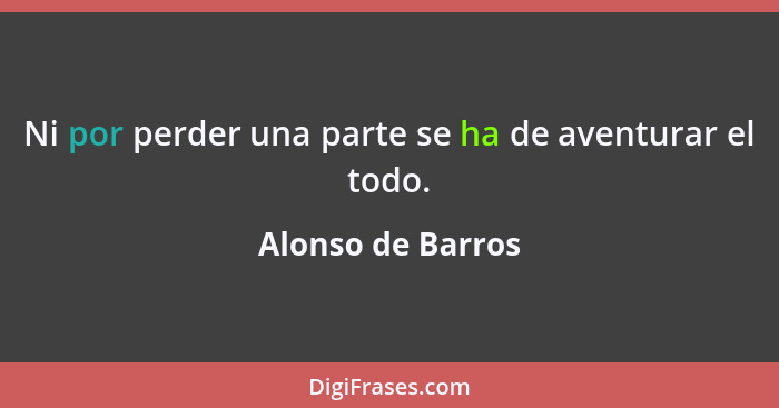 Ni por perder una parte se ha de aventurar el todo.... - Alonso de Barros