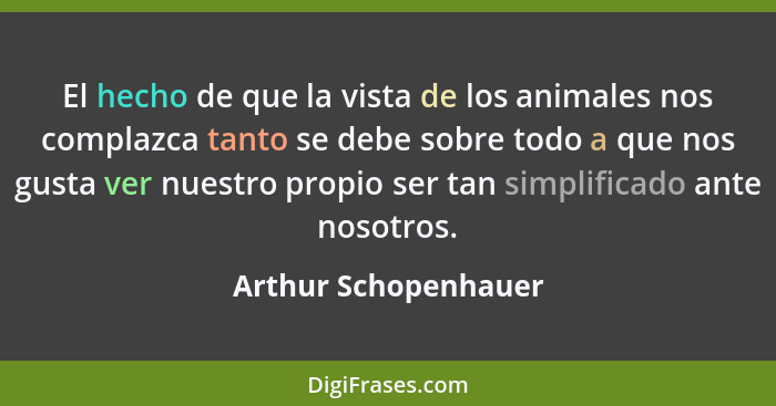 El hecho de que la vista de los animales nos complazca tanto se debe sobre todo a que nos gusta ver nuestro propio ser tan simpl... - Arthur Schopenhauer