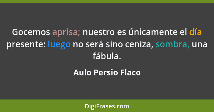 Gocemos aprisa; nuestro es únicamente el día presente: luego no será sino ceniza, sombra, una fábula.... - Aulo Persio Flaco