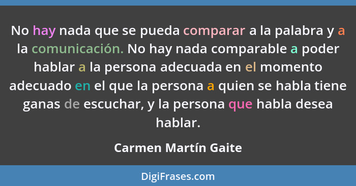 No hay nada que se pueda comparar a la palabra y a la comunicación. No hay nada comparable a poder hablar a la persona adecuada... - Carmen Martín Gaite