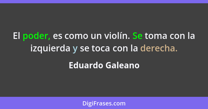 El poder, es como un violín. Se toma con la izquierda y se toca con la derecha.... - Eduardo Galeano