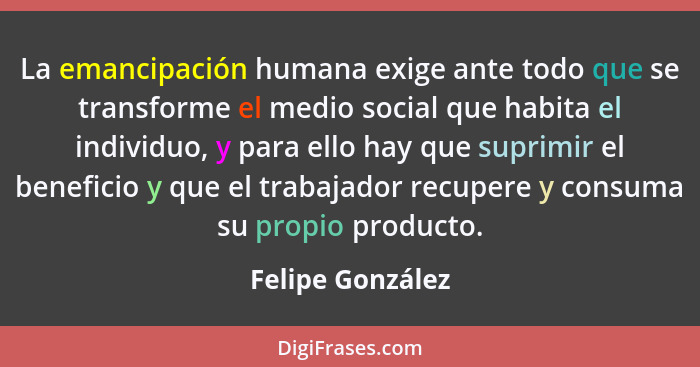 La emancipación humana exige ante todo que se transforme el medio social que habita el individuo, y para ello hay que suprimir el be... - Felipe González