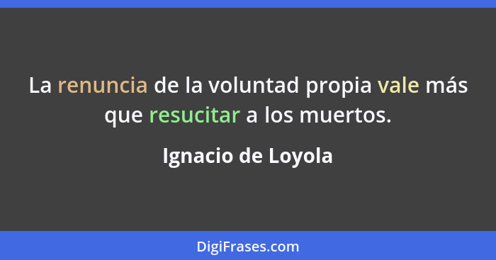 La renuncia de la voluntad propia vale más que resucitar a los muertos.... - Ignacio de Loyola