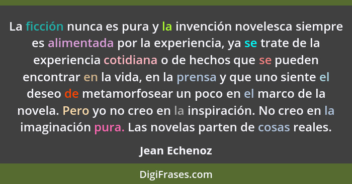 La ficción nunca es pura y la invención novelesca siempre es alimentada por la experiencia, ya se trate de la experiencia cotidiana o d... - Jean Echenoz