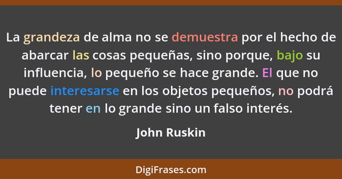 La grandeza de alma no se demuestra por el hecho de abarcar las cosas pequeñas, sino porque, bajo su influencia, lo pequeño se hace gran... - John Ruskin