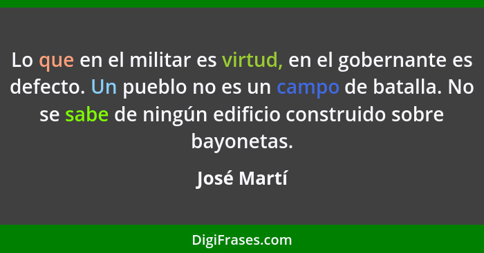 Lo que en el militar es virtud, en el gobernante es defecto. Un pueblo no es un campo de batalla. No se sabe de ningún edificio construid... - José Martí