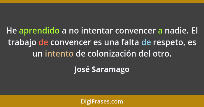 He aprendido a no intentar convencer a nadie. El trabajo de convencer es una falta de respeto, es un intento de colonización del otro.... - José Saramago