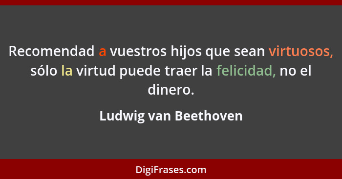 Recomendad a vuestros hijos que sean virtuosos, sólo la virtud puede traer la felicidad, no el dinero.... - Ludwig van Beethoven